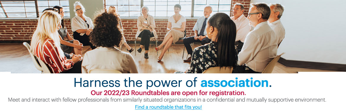 Harness the power of association.  Our 2022/23 Roundtables are open for registration. Meet and interact with fellow professionals from similarly situated organizations in a confidential and mutually supportive environment. Find a roundtable that fits you.